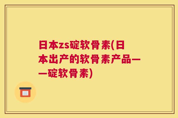 日本zs碇软骨素(日本出产的软骨素产品——碇软骨素)