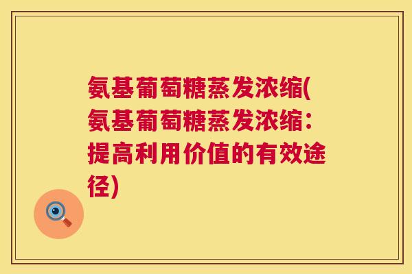 氨基葡萄糖蒸发浓缩(氨基葡萄糖蒸发浓缩:提高利用价值的有效途径) 氨基葡萄糖蒸发浓缩(氨基葡萄糖蒸发浓缩:提高利用价值的有效途径)