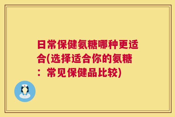 日常保健氨糖哪种更适合(选择适合你的氨糖：常见保健品比较)