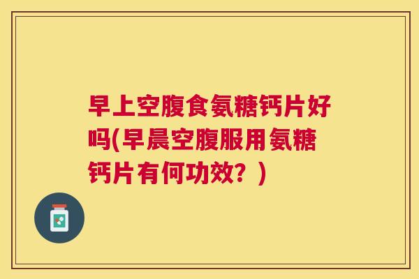 早上空腹食氨糖钙片好吗(早晨空腹服用氨糖钙片有何功效？)