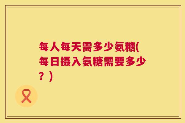 每人每天需多少氨糖(每日摄入氨糖需要多少?)