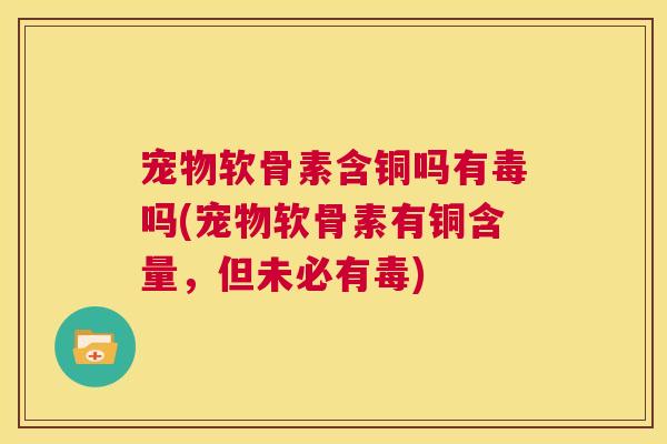 宠物软骨素含铜吗有毒吗(宠物软骨素有铜含量,但未必有毒)