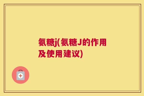 氨糖j(氨糖J的作用及使用建议)