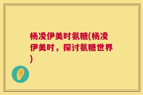 杨凌伊美时氨糖(杨凌伊美时,探讨氨糖世界)