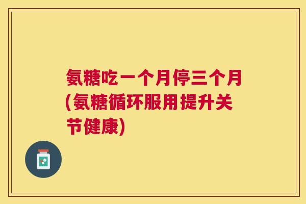氨糖吃一个月停三个月(氨糖循环服用提升关节健康)