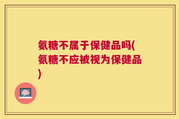氨糖不属于保健品吗(氨糖不应被视为保健品)