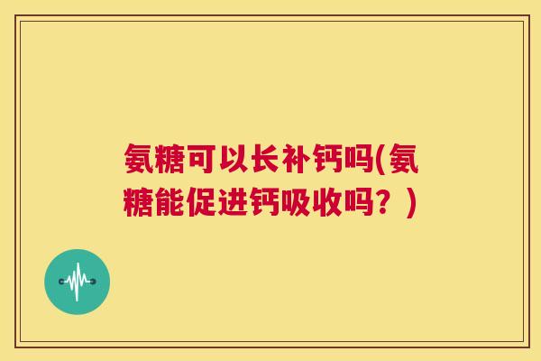 氨糖可以长补钙吗(氨糖能促进钙吸收吗？)