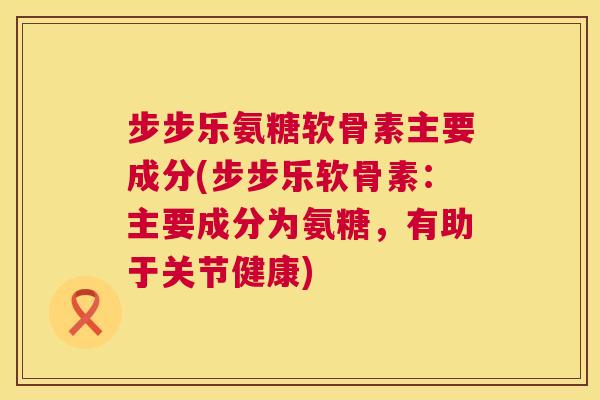 步步乐氨糖软骨素主要成分(步步乐软骨素：主要成分为氨糖，有助于关节健康)