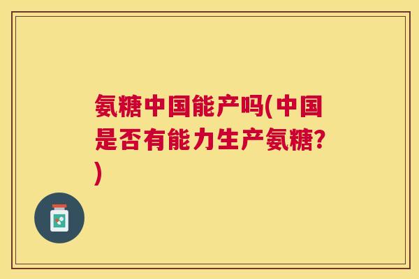 氨糖中国能产吗(中国是否有能力生产氨糖?) 氨糖中国能产吗(中国是否有能力生产氨糖?)