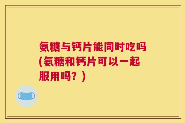 氨糖与钙片能同时吃吗(氨糖和钙片可以一起服用吗?)