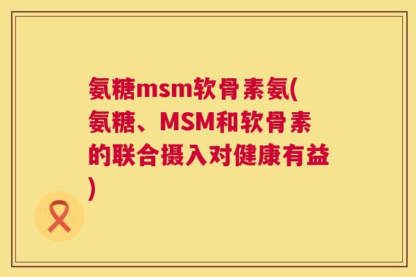 氨糖msm软骨素氨(氨糖、MSM和软骨素的联合摄入对健康有益)