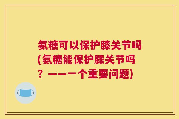 氨糖可以保护膝关节吗(氨糖能保护膝关节吗？——一个重要问题)