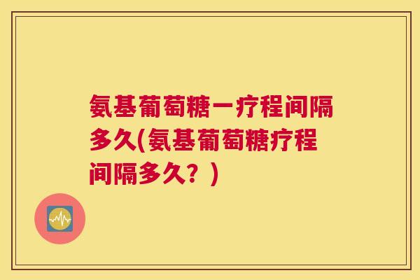 氨基葡萄糖一疗程间隔多久(氨基葡萄糖疗程间隔多久？)