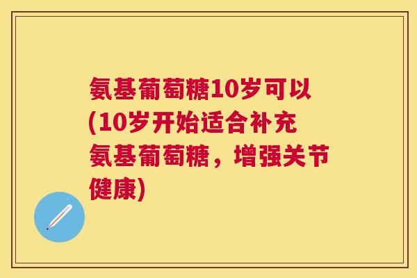 氨基葡萄糖10岁可以(10岁开始适合补充氨基葡萄糖,增强关节健康)