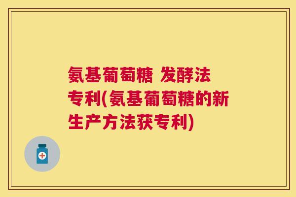 氨基葡萄糖 发酵法 专利(氨基葡萄糖的新生产方法获专利)
