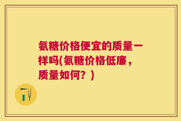 氨糖价格便宜的质量一样吗(氨糖价格低廉,质量如何?) 氨糖价格便宜的质量一样吗(氨糖价格低廉,质量如何?)