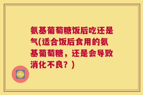 氨基葡萄糖饭后吃还是气(适合饭后食用的氨基葡萄糖,还是会导致?) 氨基葡萄糖饭后吃还是气(适合饭后食用的氨基葡萄糖,还是会导致?)