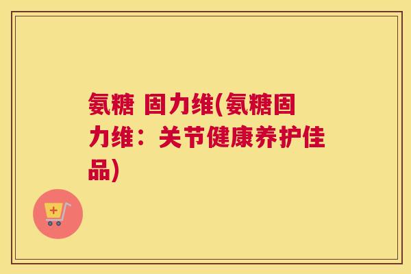 氨糖 固力维(氨糖固力维:关节健康养护佳品)