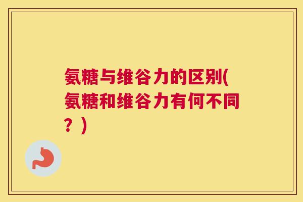 氨糖与维谷力的区别(氨糖和维谷力有何不同?)