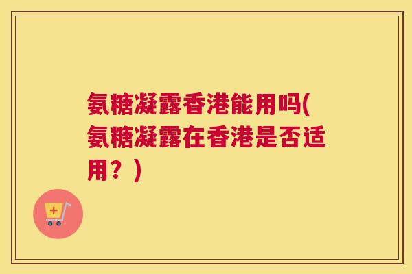 氨糖凝露香港能用吗(氨糖凝露在香港是否适用?) 氨糖凝露香港能用吗(氨糖凝露在香港是否适用?)