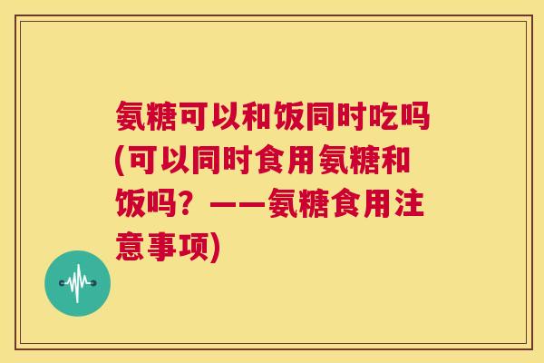氨糖可以和饭同时吃吗(可以同时食用氨糖和饭吗？——氨糖食用注意事项)