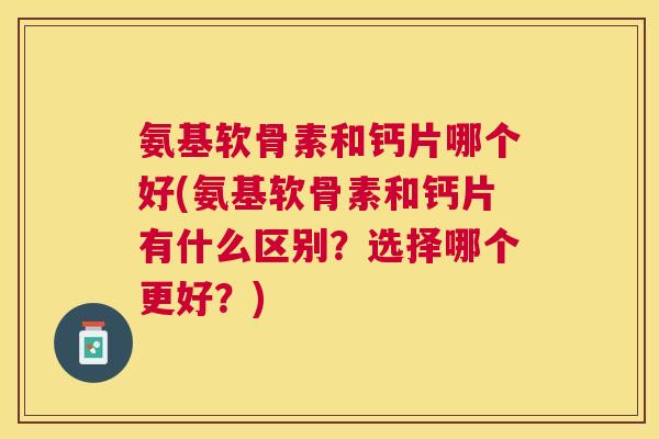 氨基软骨素和钙片哪个好(氨基软骨素和钙片有什么区别？选择哪个更好？)