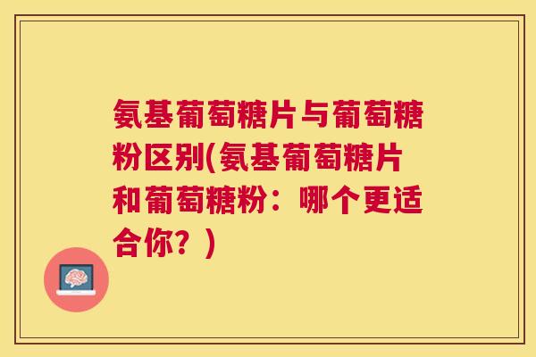 氨基葡萄糖片与葡萄糖粉区别(氨基葡萄糖片和葡萄糖粉:哪个更适合你?)