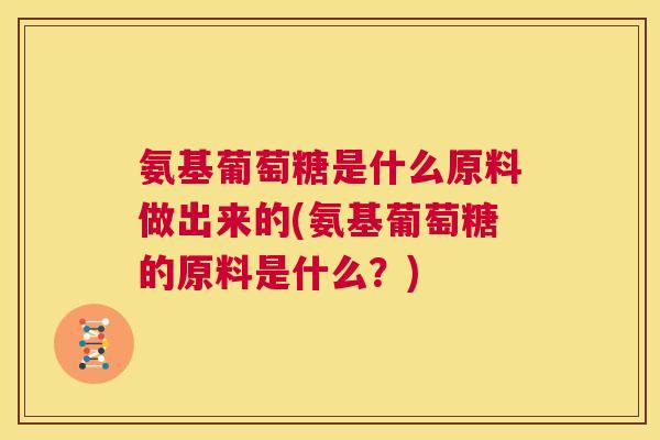 氨基葡萄糖是什么原料做出来的(氨基葡萄糖的原料是什么?)