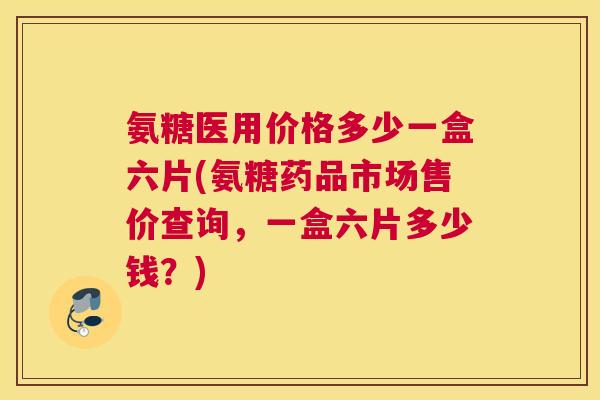 氨糖医用价格多少一盒六片(氨糖药品市场售价查询，一盒六片多少钱？)