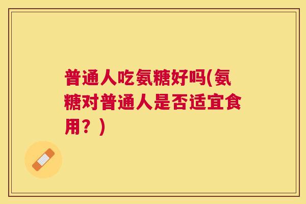 普通人吃氨糖好吗(氨糖对普通人是否适宜食用?)