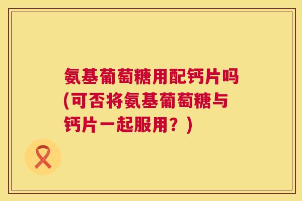 氨基葡萄糖用配钙片吗(可否将氨基葡萄糖与钙片一起服用?)