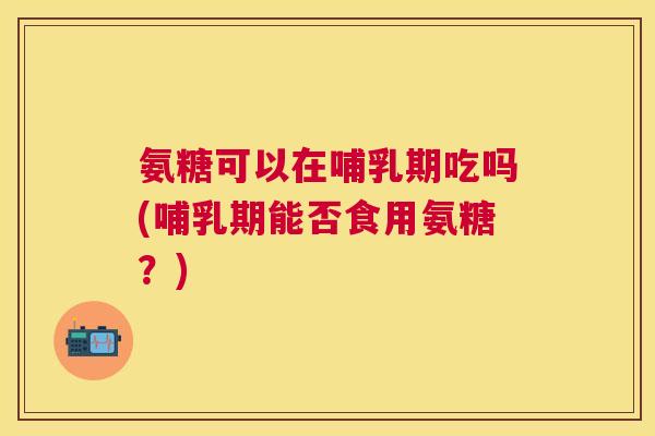 氨糖可以在哺乳期吃吗(哺乳期能否食用氨糖?) 氨糖可以在哺乳期吃吗(哺乳期能否食用氨糖?)