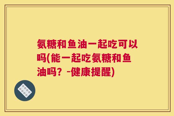 氨糖和鱼油一起吃可以吗(能一起吃氨糖和鱼油吗?-健康提醒) 氨糖和鱼油一起吃可以吗(能一起吃氨糖和鱼油吗?-健康提醒)