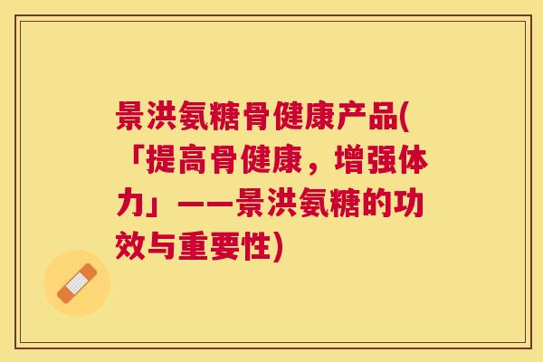 景洪氨糖骨健康产品(「提高骨健康,增强体力」——景洪氨糖的功效与重要性)