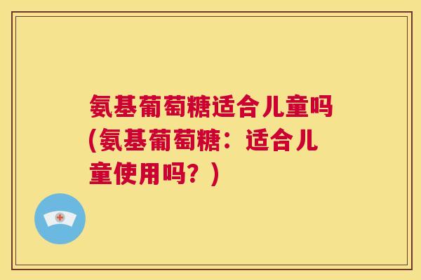 氨基葡萄糖适合儿童吗(氨基葡萄糖:适合儿童使用吗?) 氨基葡萄糖适合儿童吗(氨基葡萄糖:适合儿童使用吗?)