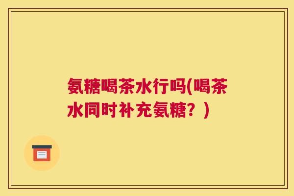 氨糖喝茶水行吗(喝茶水同时补充氨糖?)