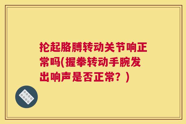 抡起胳膊转动关节响正常吗(握拳转动手腕发出响声是否正常？)