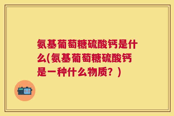 氨基葡萄糖硫酸钙是什么(氨基葡萄糖硫酸钙是一种什么物质?)