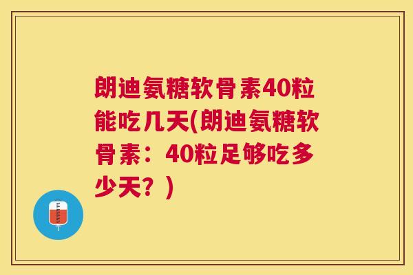 朗迪氨糖软骨素40粒能吃几天(朗迪氨糖软骨素：40粒足够吃多少天？)