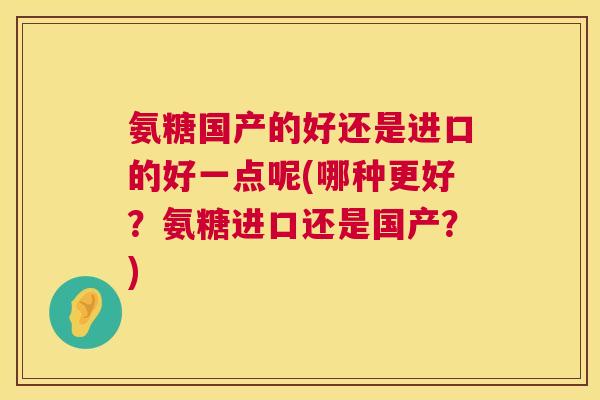 氨糖国产的好还是进口的好一点呢(哪种更好？氨糖进口还是国产？)