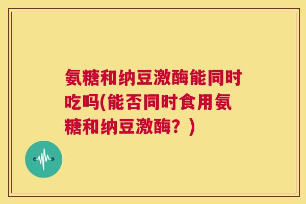 氨糖和纳豆激酶能同时吃吗(能否同时食用氨糖和纳豆激酶?)