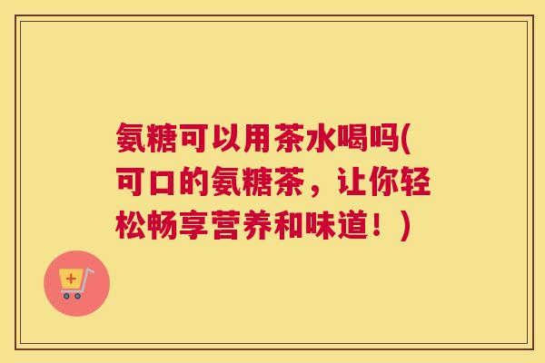 氨糖可以用茶水喝吗(可口的氨糖茶，让你轻松畅享营养和味道！)