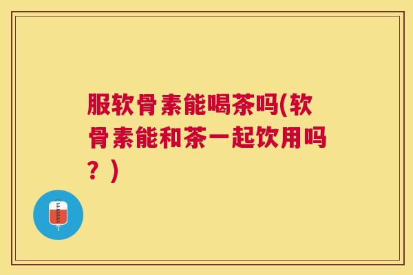 服软骨素能喝茶吗(软骨素能和茶一起饮用吗？)