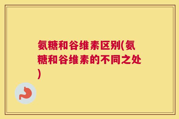氨糖和谷维素区别(氨糖和谷维素的不同之处)