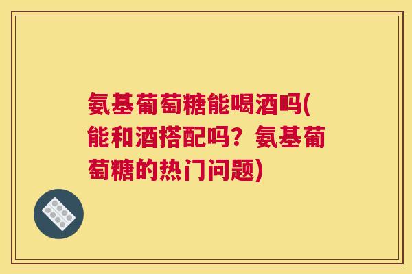 氨基葡萄糖能喝酒吗(能和酒搭配吗?氨基葡萄糖的热门问题)
