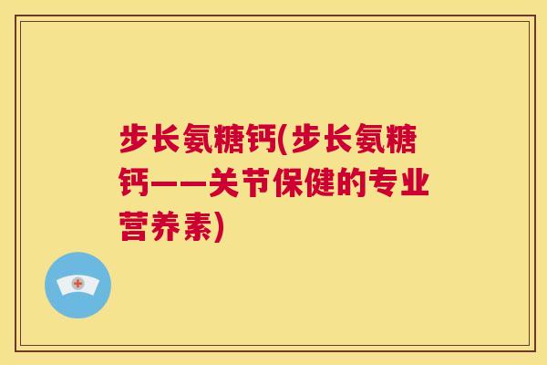 步长氨糖钙(步长氨糖钙——关节保健的专业营养素)