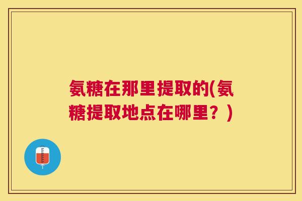 氨糖在那里提取的(氨糖提取地点在哪里？)