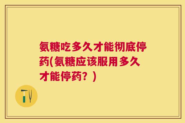 氨糖吃多久才能彻底停药(氨糖应该服用多久才能停药?)