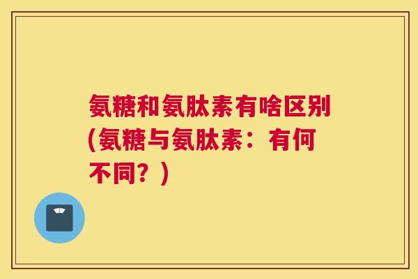 氨糖和氨肽素有啥区别(氨糖与氨肽素:有何不同?) 氨糖和氨肽素有啥区别(氨糖与氨肽素:有何不同?)