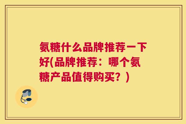 氨糖什么品牌推荐一下好(品牌推荐:哪个氨糖产品值得购买?)